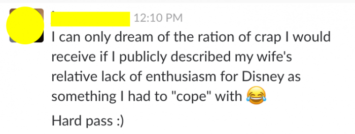 From TouringPlans Slack: one writer said, "I can only dream of the ration of crap I would receive if I publicly described my wife's relative lack of enthusiasm for Disney as something I had to "cope" with. Hard pass."